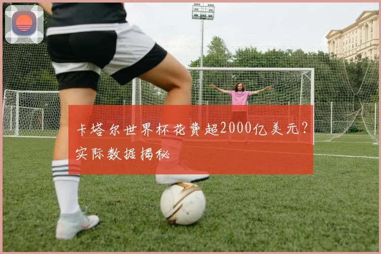卡塔尔世界杯花费超2000亿美元？实际数据揭秘