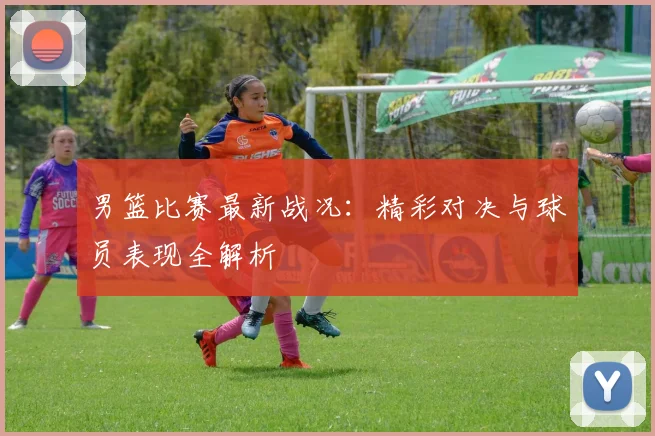 男篮比赛最新战况：精彩对决与球员表现全解析