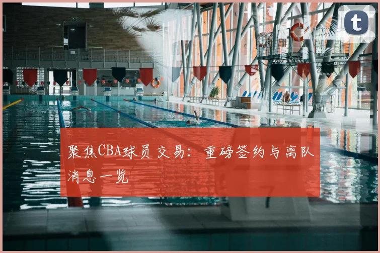 聚焦CBA球员交易：重磅签约与离队消息一览
