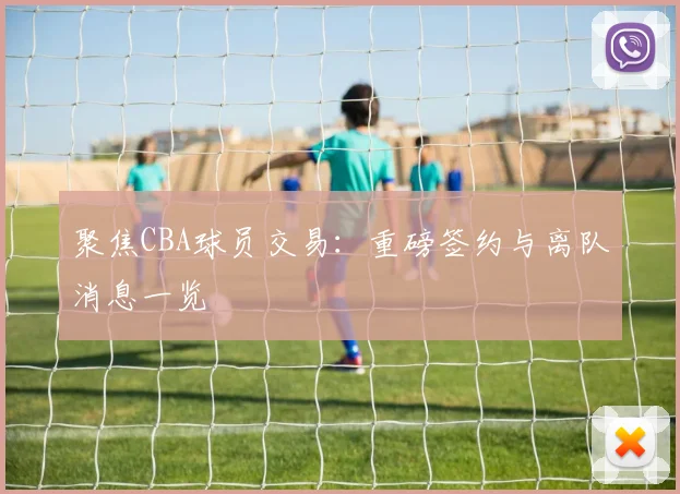 聚焦CBA球员交易:重磅签约与离队消息一览